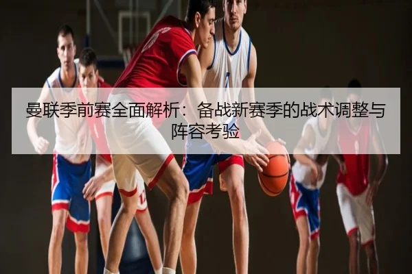 曼联季前赛全面解析：备战新赛季的战术调整与阵容考验