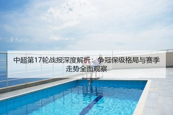 中超第17轮战报深度解析：争冠保级格局与赛季走势全面观察