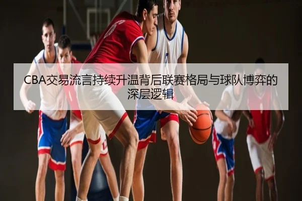 CBA交易流言持续升温背后联赛格局与球队博弈的深层逻辑