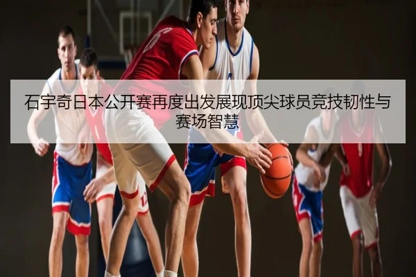 石宇奇日本公开赛再度出发展现顶尖球员竞技韧性与赛场智慧