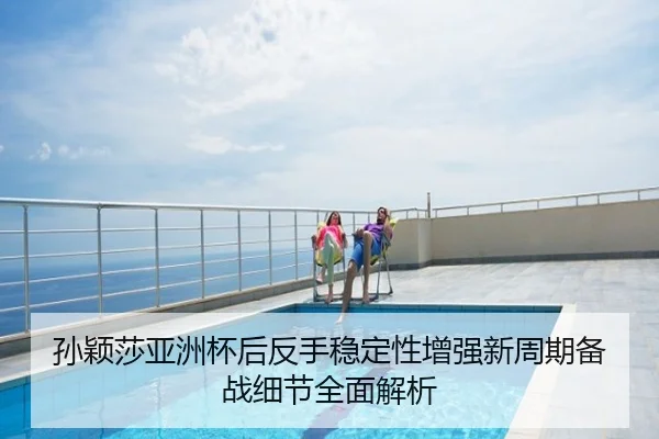 孙颖莎亚洲杯后反手稳定性增强新周期备战细节全面解析