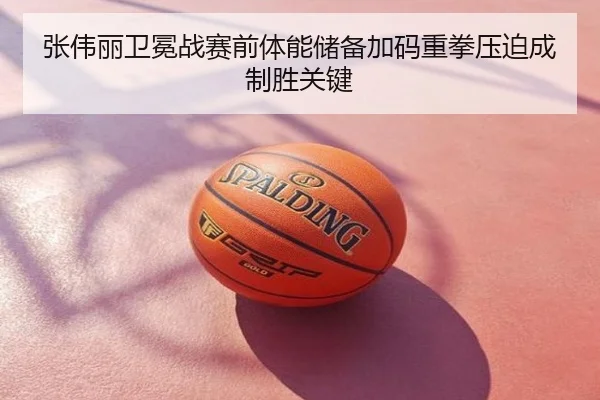 张伟丽卫冕战赛前体能储备加码重拳压迫成制胜关键