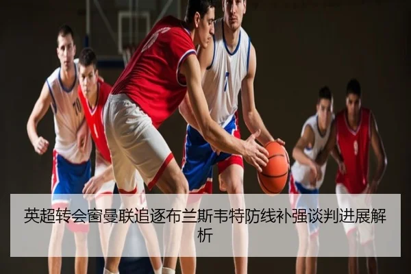 英超转会窗曼联追逐布兰斯韦特防线补强谈判进展解析
