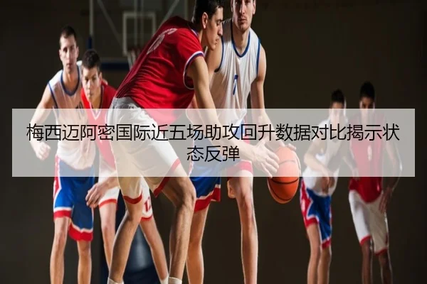 梅西迈阿密国际近五场助攻回升数据对比揭示状态反弹